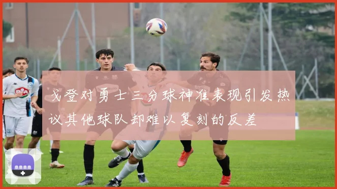 戈登对勇士三分球神准表现引发热议其他球队却难以复刻的反差