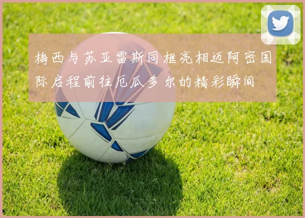 梅西与苏亚雷斯同框亮相迈阿密国际启程前往厄瓜多尔的精彩瞬间