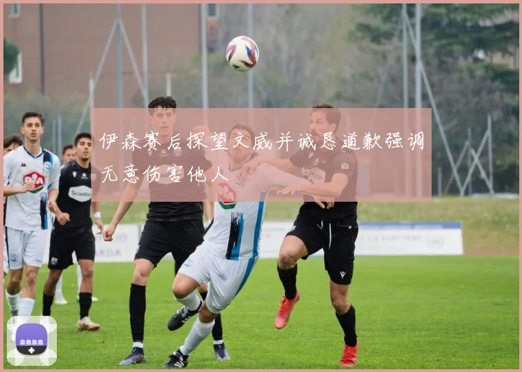 伊森赛后探望文威并诚恳道歉强调无意伤害他人