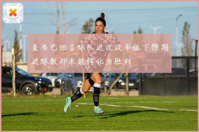查洛巴坦言球队进攻效率低下预期进球数却未能转化为胜利