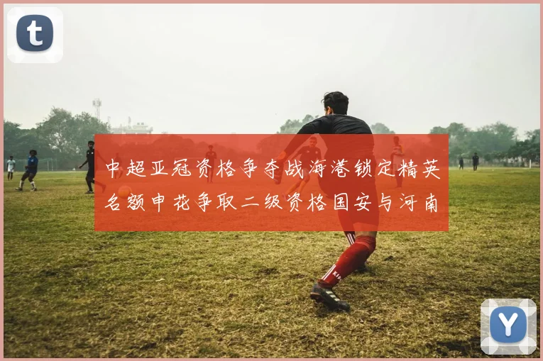 中超亚冠资格争夺战海港锁定精英名额申花争取二级资格国安与河南悬念待解