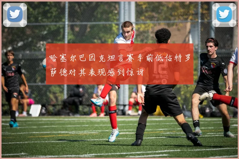 哈塞尔巴因克坦言赛季前低估特罗萨德对其表现感到惊讶