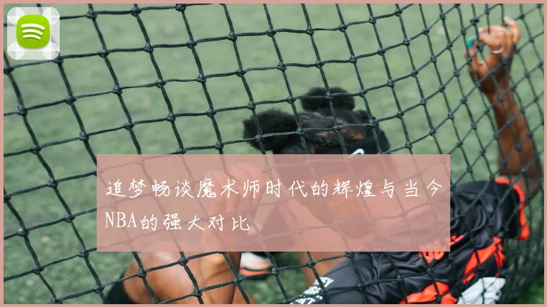 追梦畅谈魔术师时代的辉煌与当今NBA的强大对比