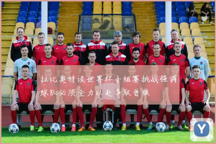 拉比奥特谈世界杯小组赛挑战强调球队必须全力以赴争取晋级