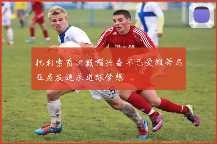 托利索首次戴帽兴奋不已受维蒂尼亚启发追求进球梦想