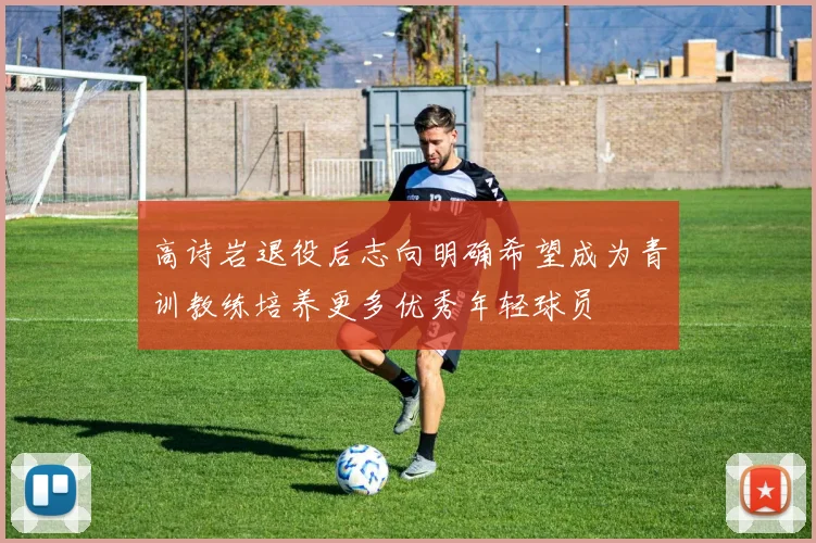 高诗岩退役后志向明确希望成为青训教练培养更多优秀年轻球员