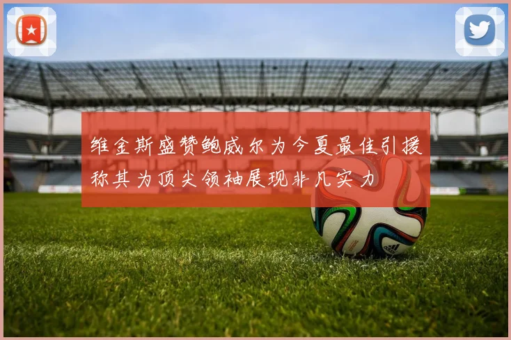 维金斯盛赞鲍威尔为今夏最佳引援称其为顶尖领袖展现非凡实力
