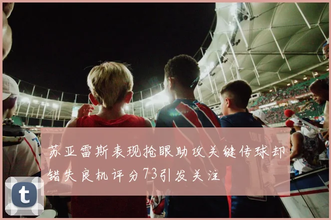 苏亚雷斯表现抢眼助攻关键传球却错失良机评分73引发关注