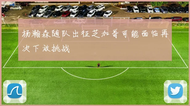 杨瀚森随队出征芝加哥可能面临再次下放挑战
