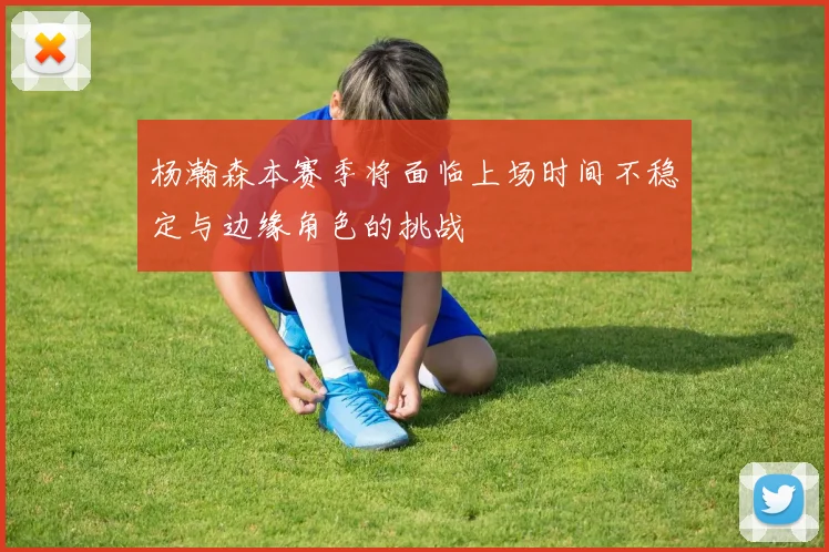 杨瀚森本赛季将面临上场时间不稳定与边缘角色的挑战
