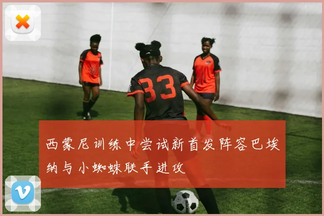 西蒙尼训练中尝试新首发阵容巴埃纳与小蜘蛛联手进攻