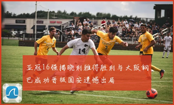 亚冠16强揭晓利雅得胜利与大阪钢巴成功晋级国安遗憾出局