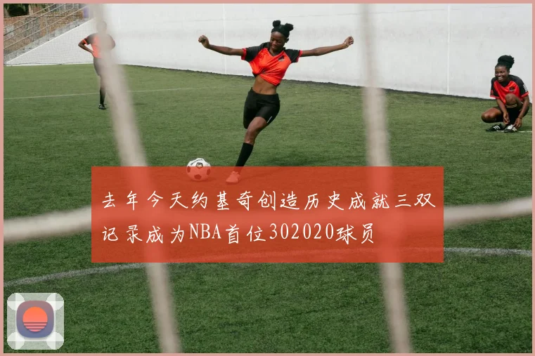 去年今天约基奇创造历史成就三双记录成为NBA首位302020球员