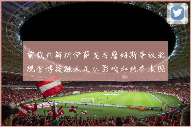 前裁判解析伊萨克与詹姆斯争议犯规索博接触未足以影响加纳乔表现
