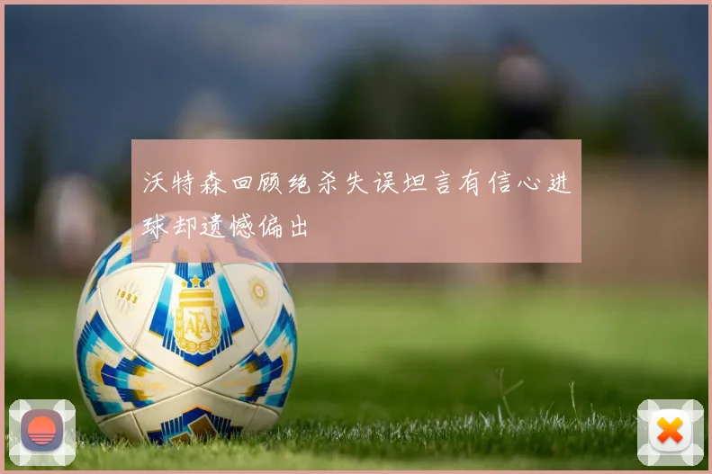 沃特森回顾绝杀失误坦言有信心进球却遗憾偏出