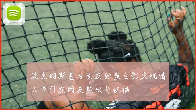 波杰姆斯基与女友甜蜜合影庆祝情人节引发网友热议与祝福