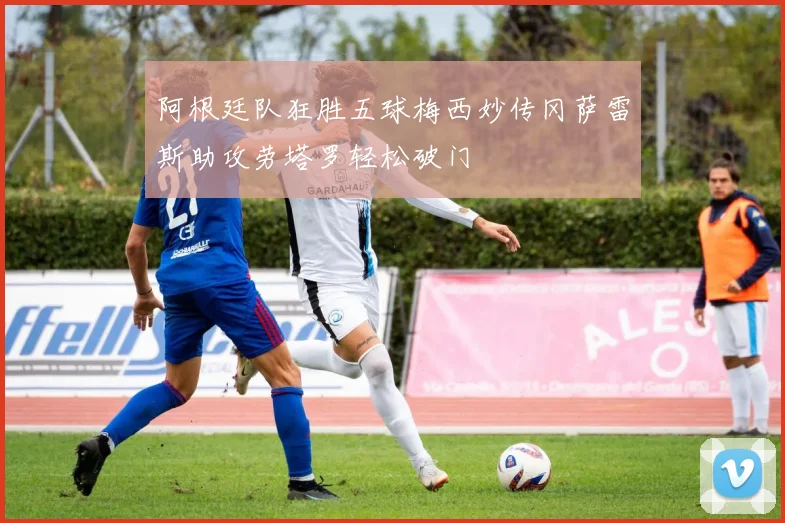 阿根廷队狂胜五球梅西妙传冈萨雷斯助攻劳塔罗轻松破门