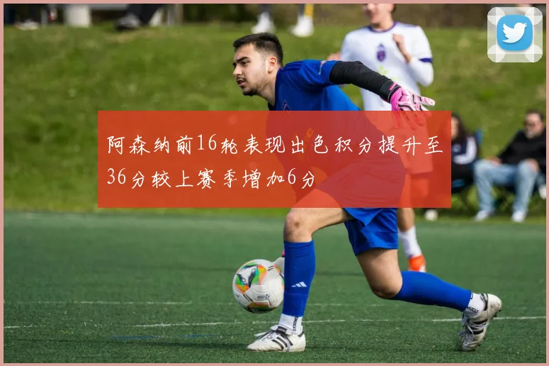 阿森纳前16轮表现出色积分提升至36分较上赛季增加6分