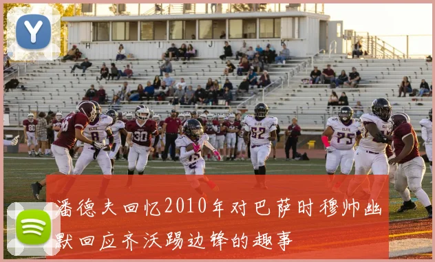 潘德夫回忆2010年对巴萨时穆帅幽默回应齐沃踢边锋的趣事