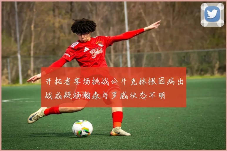 开拓者客场挑战公牛克林根因病出战成疑杨瀚森与罗威状态不明