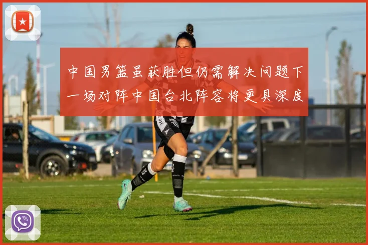 中国男篮虽获胜但仍需解决问题下一场对阵中国台北阵容将更具深度
