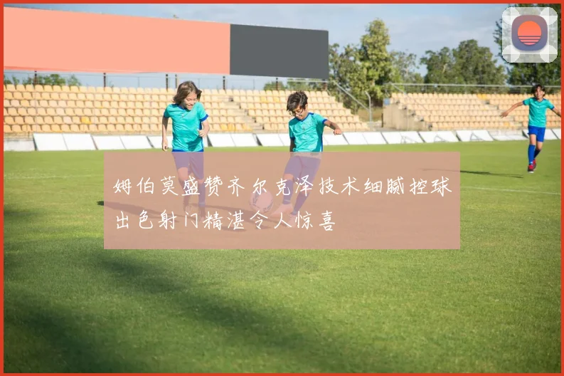 姆伯莫盛赞齐尔克泽技术细腻控球出色射门精湛令人惊喜