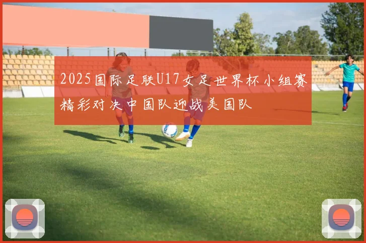 2025国际足联U17女足世界杯小组赛精彩对决中国队迎战美国队
