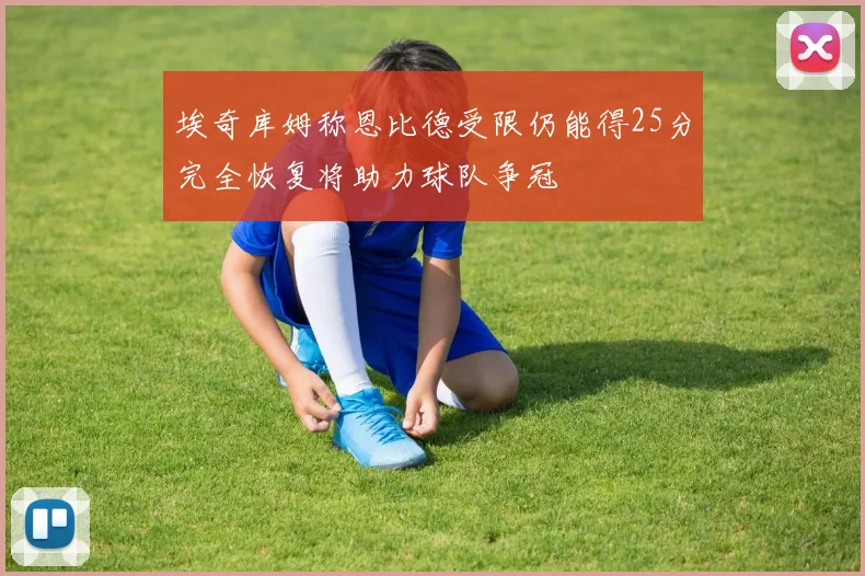 埃奇库姆称恩比德受限仍能得25分完全恢复将助力球队争冠