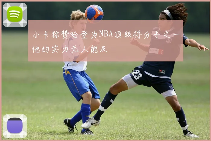 小卡称赞哈登为NBA顶级得分手之一他的实力无人能及
