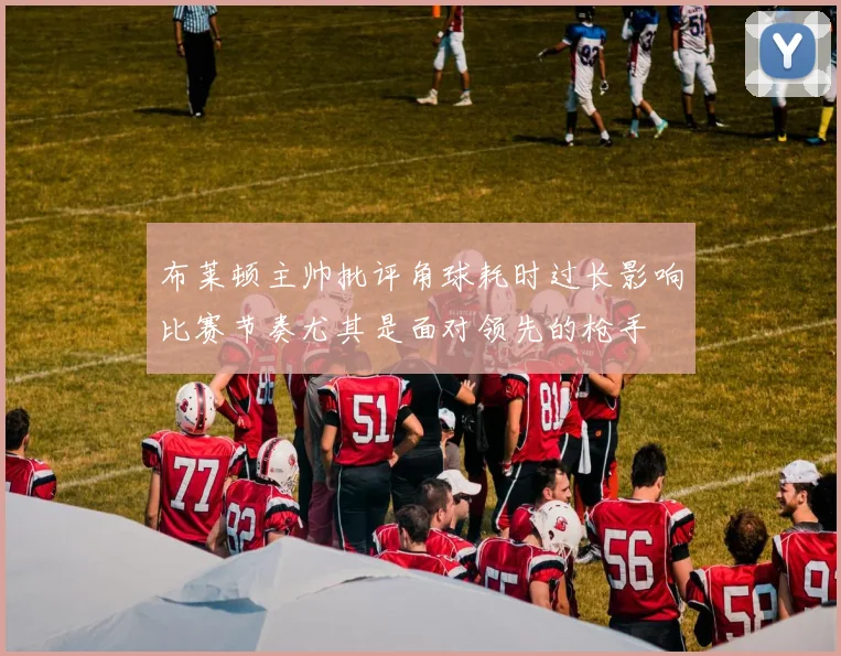 布莱顿主帅批评角球耗时过长影响比赛节奏尤其是面对领先的枪手