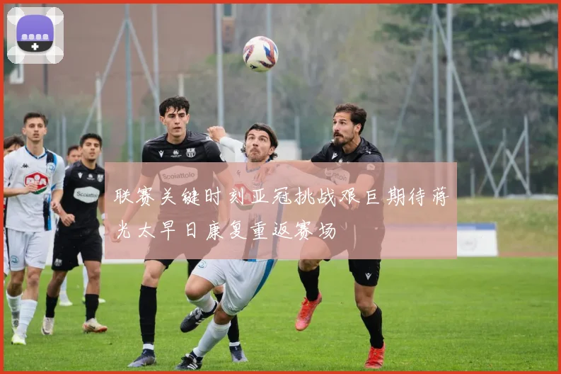 联赛关键时刻亚冠挑战艰巨期待蒋光太早日康复重返赛场