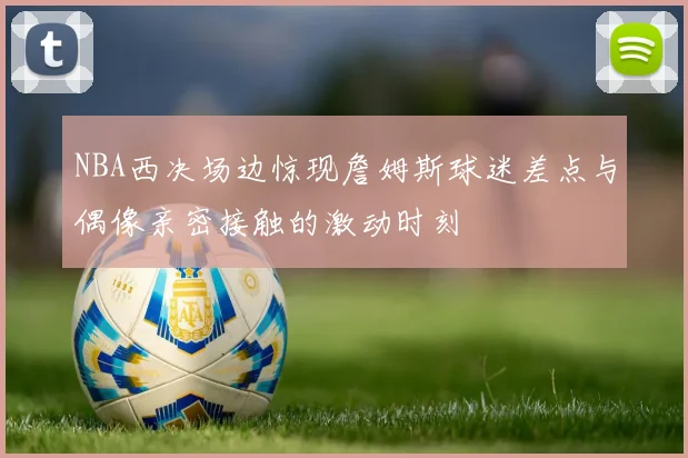 NBA西决场边惊现詹姆斯球迷差点与偶像亲密接触的激动时刻