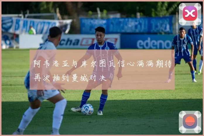 阿韦洛亚与库尔图瓦信心满满期待再次抽到曼城对决