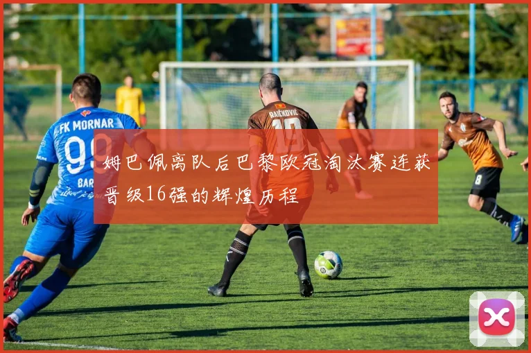 姆巴佩离队后巴黎欧冠淘汰赛连获晋级16强的辉煌历程