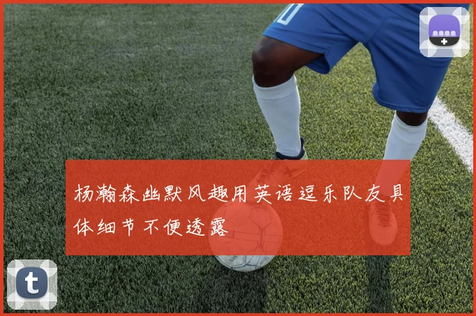 杨瀚森幽默风趣用英语逗乐队友具体细节不便透露