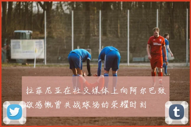 拉菲尼亚在社交媒体上向阿尔巴致敬感慨曾共战球场的荣耀时刻