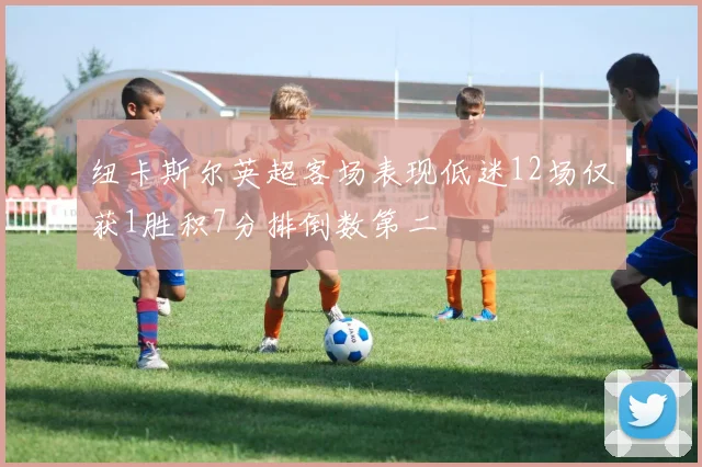 纽卡斯尔英超客场表现低迷12场仅获1胜积7分排倒数第二