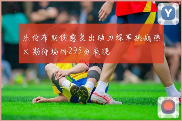 杰伦布朗伤愈复出助力绿军挑战热火期待场均295分表现