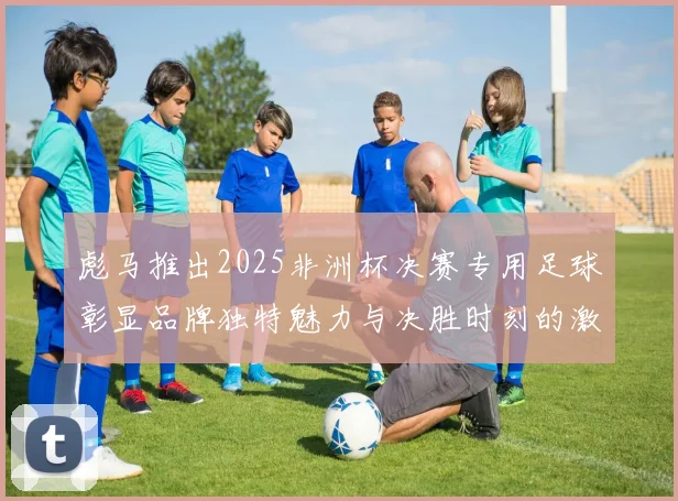 彪马推出2025非洲杯决赛专用足球彰显品牌独特魅力与决胜时刻的激情