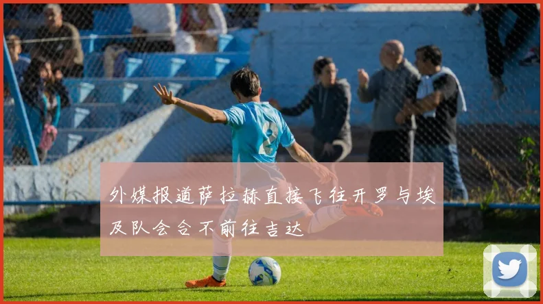外媒报道萨拉赫直接飞往开罗与埃及队会合不前往吉达