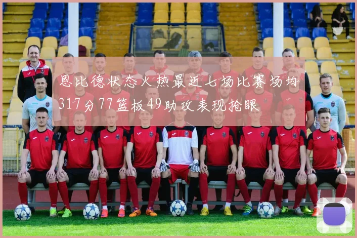 恩比德状态火热最近七场比赛场均317分77篮板49助攻表现抢眼